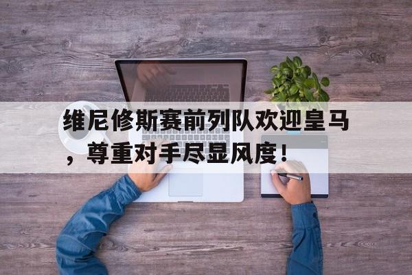 欧宝体育下载 -包含维尼修斯赛前列队欢迎皇马，尊重对手尽显风度！的词条